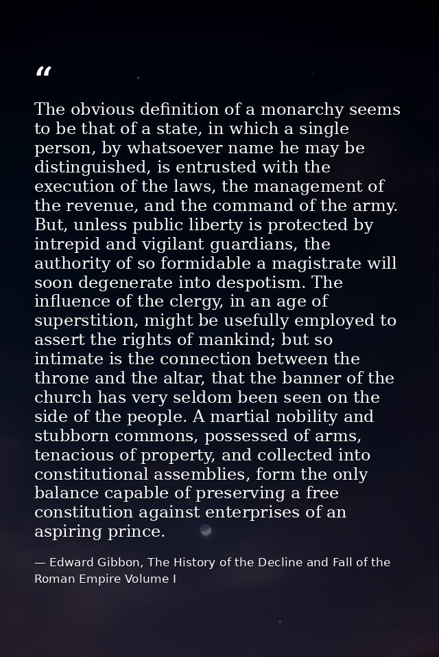 The obvious definition of a monarchy seems to be that of a state, in which a single person, by whatsoever name he may be — Edward Gibbon, The History of the Decline and Fall of the Roman Empire Volume I