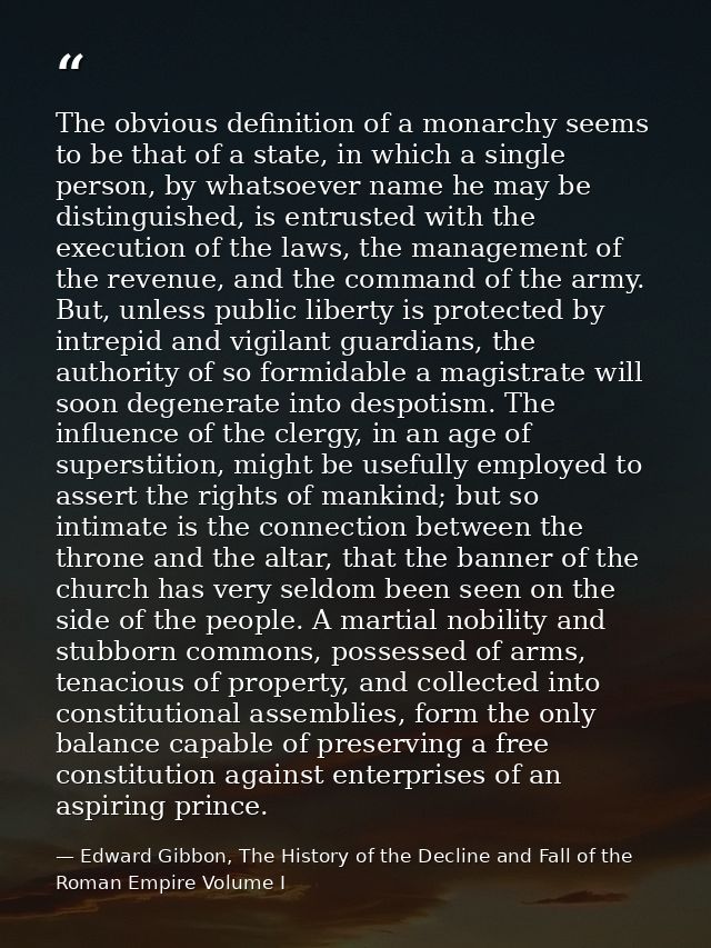 The obvious definition of a monarchy seems to be that of a state, in which a single person, by whatsoever name he may be — Edward Gibbon, The History of the Decline and Fall of the Roman Empire Volume I