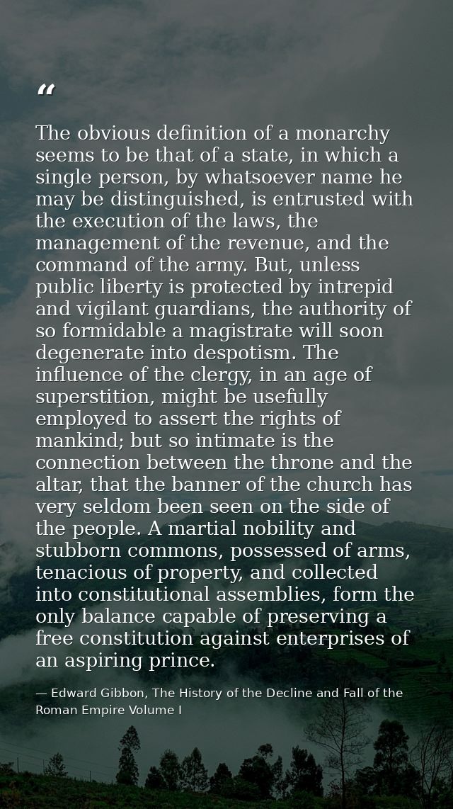 The obvious definition of a monarchy seems to be that of a state, in which a single person, by whatsoever name he may be — Edward Gibbon, The History of the Decline and Fall of the Roman Empire Volume I