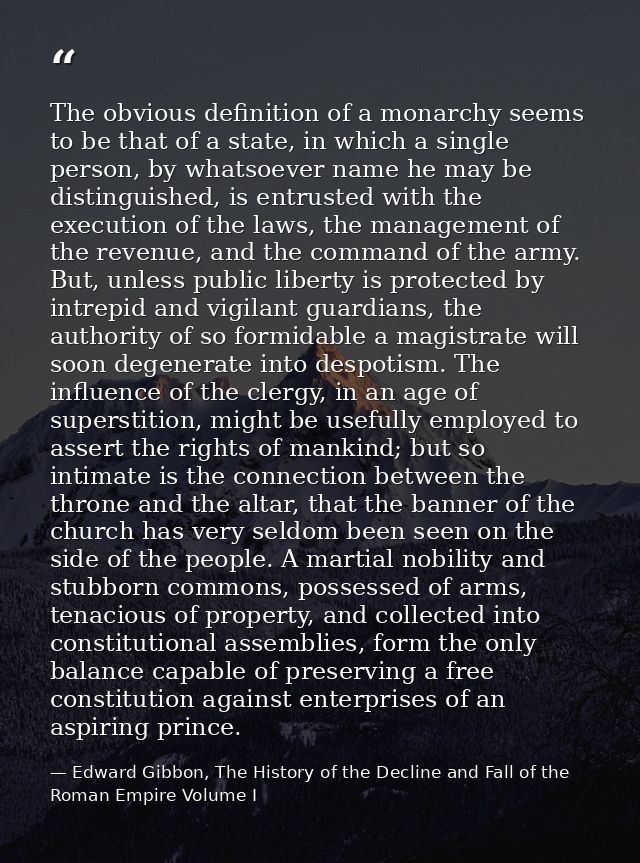 The obvious definition of a monarchy seems to be that of a state, in which a single person, by whatsoever name he may be — Edward Gibbon, The History of the Decline and Fall of the Roman Empire Volume I
