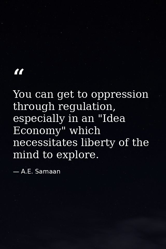 You can get to oppression through regulation, especially in an "Idea Economy" which necessitates liberty of the mind to  — A.E. Samaan