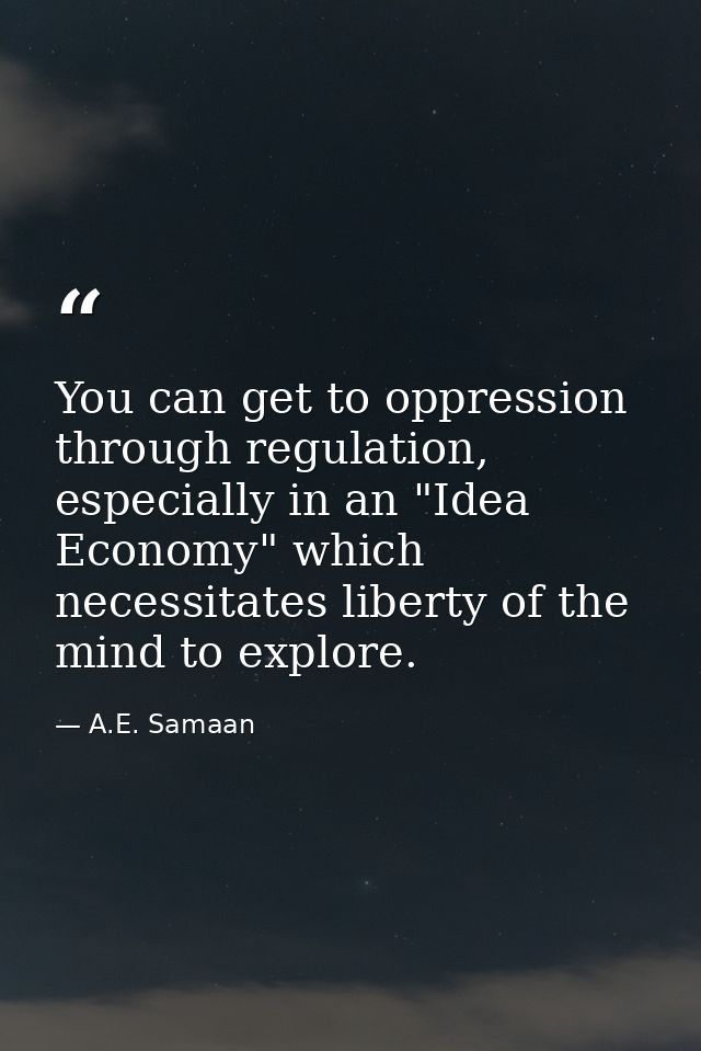 You can get to oppression through regulation, especially in an "Idea Economy" which necessitates liberty of the mind to  — A.E. Samaan