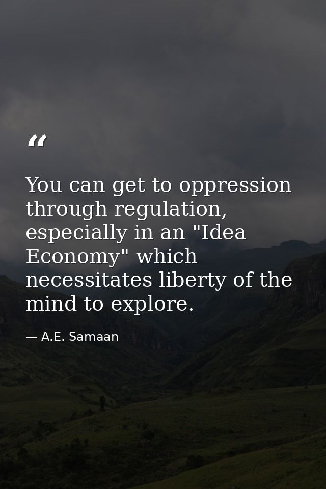 You can get to oppression through regulation, especially in an "Idea Economy" which necessitates liberty of the mind to  — A.E. Samaan