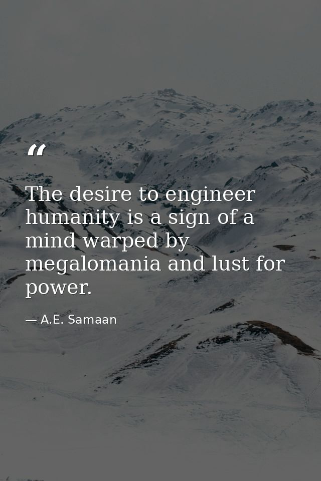 The desire to engineer humanity is a sign of a mind warped by megalomania and lust for power. — A.E. Samaan