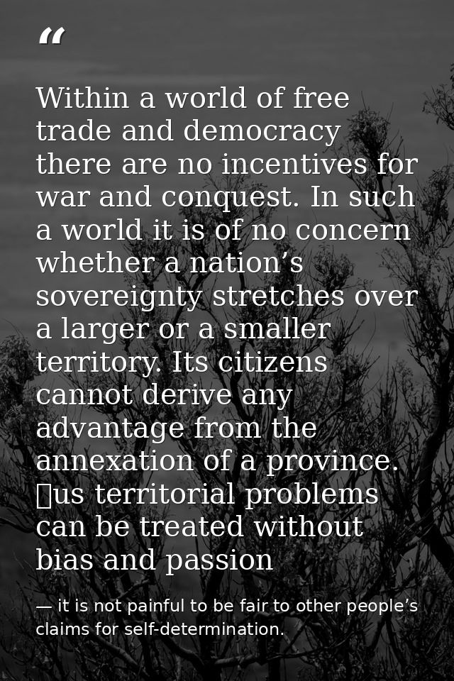Within a world of free trade and democracy there are no incentives for war and conquest. In such a world it is of no con — it is not painful to be fair to other people’s claims for self-determination.