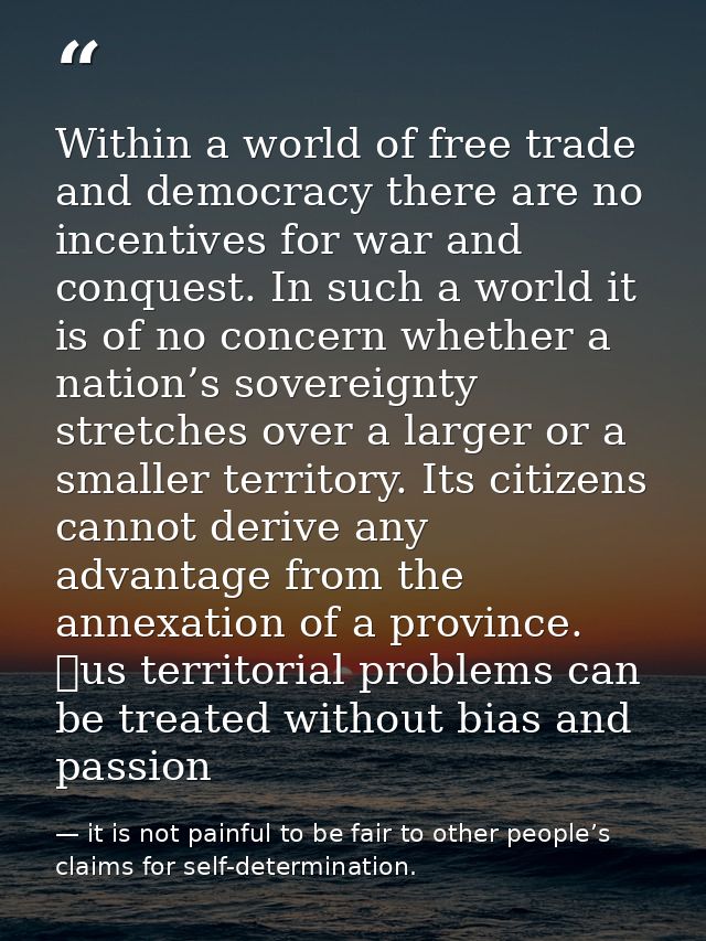 Within a world of free trade and democracy there are no incentives for war and conquest. In such a world it is of no con — it is not painful to be fair to other people’s claims for self-determination.