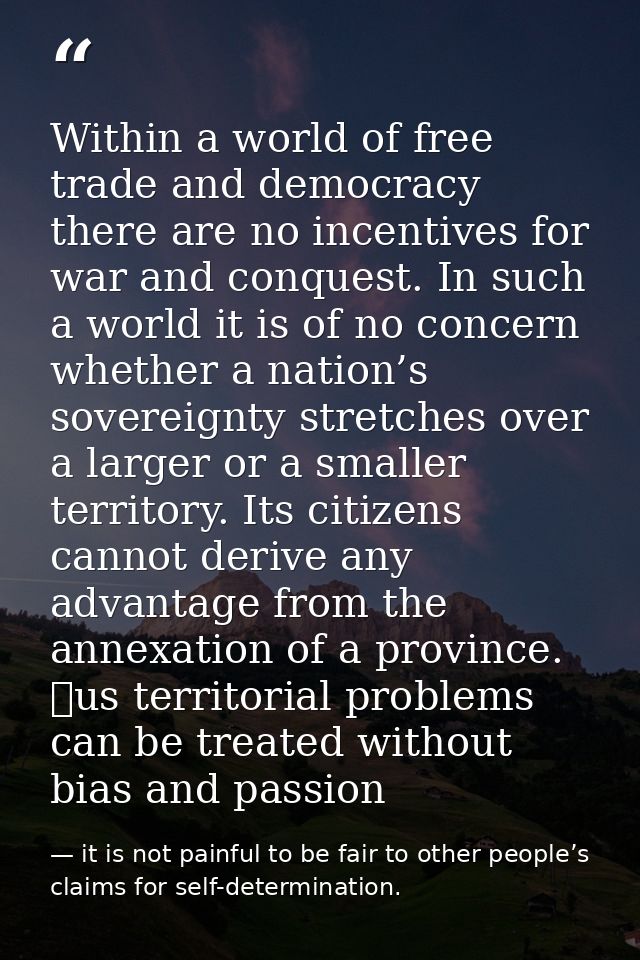 Within a world of free trade and democracy there are no incentives for war and conquest. In such a world it is of no con — it is not painful to be fair to other people’s claims for self-determination.
