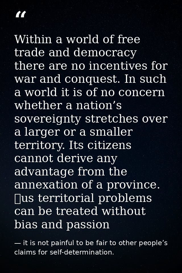 Within a world of free trade and democracy there are no incentives for war and conquest. In such a world it is of no con — it is not painful to be fair to other people’s claims for self-determination.