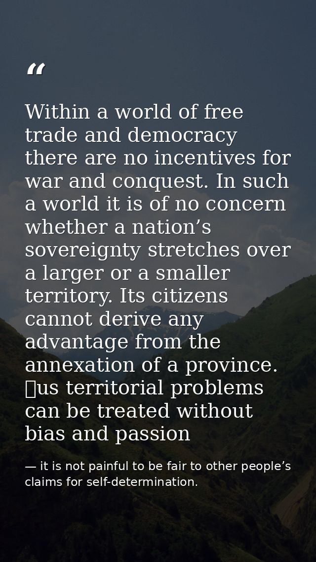 Within a world of free trade and democracy there are no incentives for war and conquest. In such a world it is of no con — it is not painful to be fair to other people’s claims for self-determination.