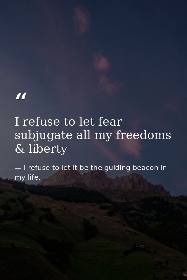 I refuse to let fear subjugate all my freedoms & liberty — I refuse to let it be the guiding beacon in my life.