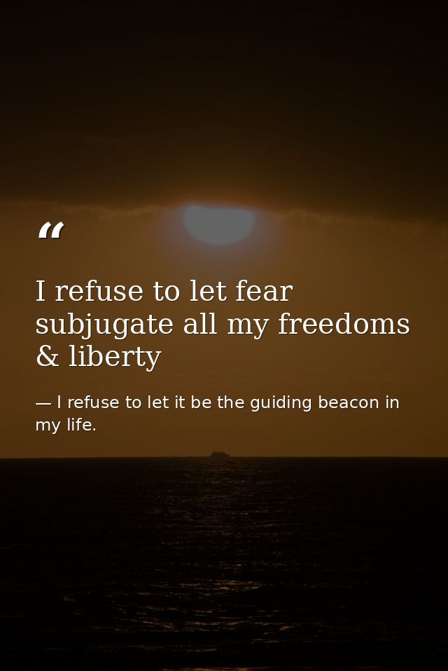 I refuse to let fear subjugate all my freedoms & liberty — I refuse to let it be the guiding beacon in my life.
