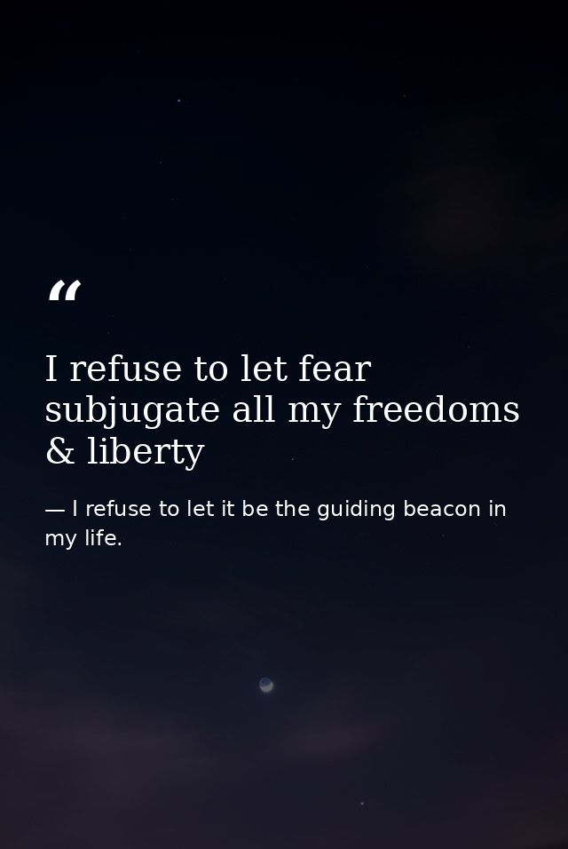 I refuse to let fear subjugate all my freedoms & liberty — I refuse to let it be the guiding beacon in my life.