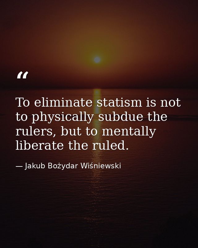 To eliminate statism is not to physically subdue the rulers, but to mentally liberate the ruled. — Jakub Bożydar Wiśniewski