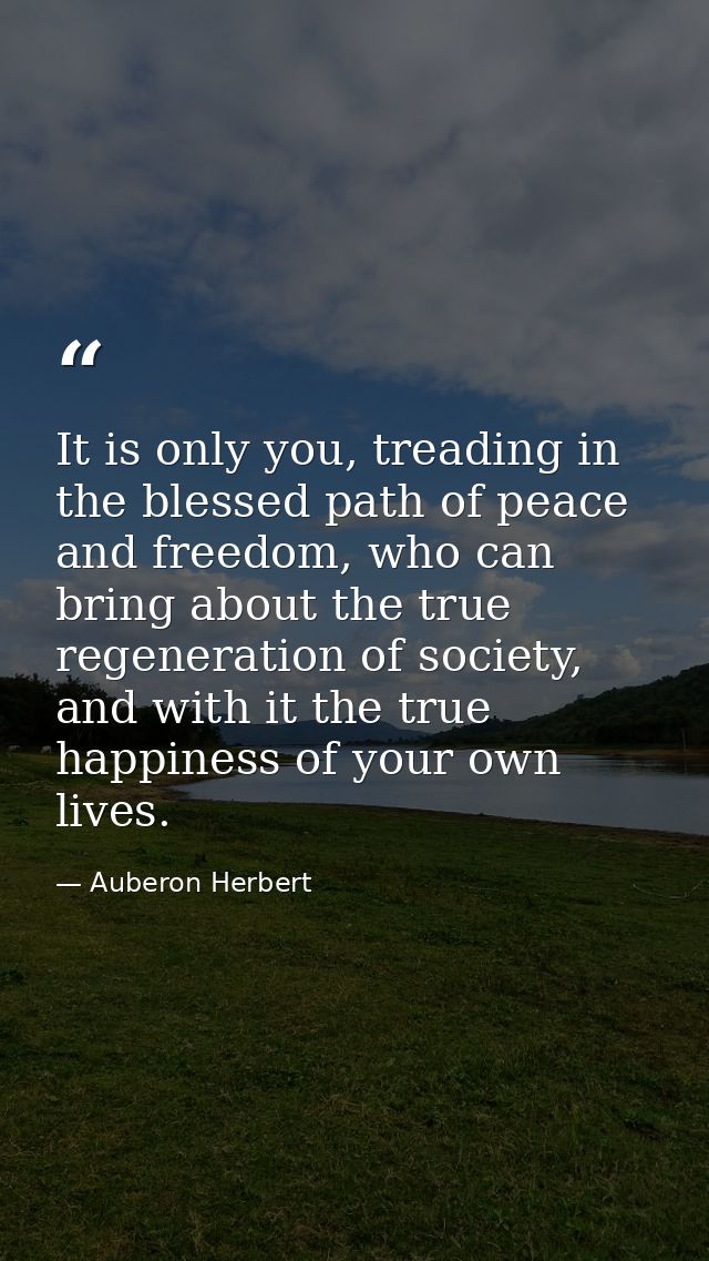 It is only you, treading in the blessed path of peace and freedom, who can bring about the true regeneration of society, — Auberon Herbert