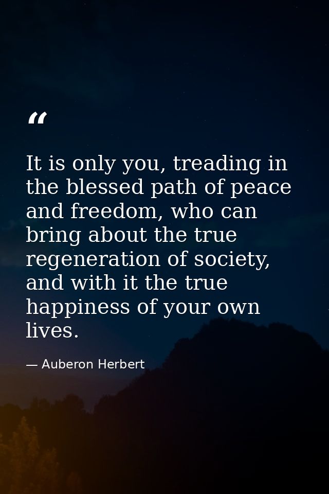 It is only you, treading in the blessed path of peace and freedom, who can bring about the true regeneration of society, — Auberon Herbert
