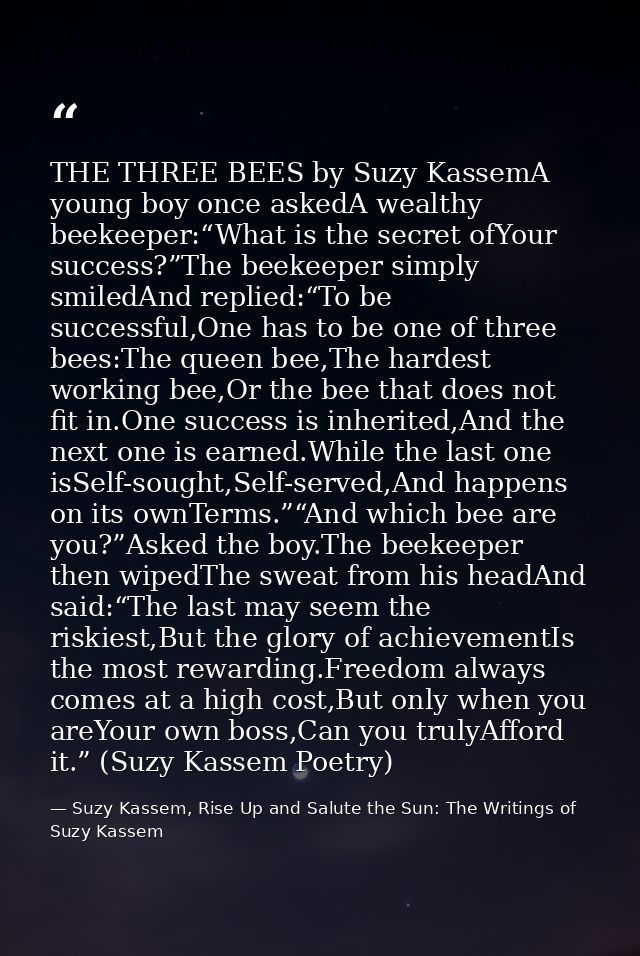 THE THREE BEES by Suzy KassemA young boy once askedA wealthy beekeeper:“What is the secret ofYour success?”The beekeeper — Suzy Kassem, Rise Up and Salute the Sun: The Writings of Suzy Kassem