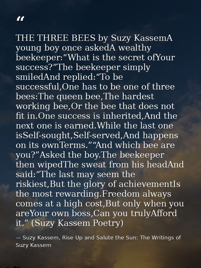 THE THREE BEES by Suzy KassemA young boy once askedA wealthy beekeeper:“What is the secret ofYour success?”The beekeeper — Suzy Kassem, Rise Up and Salute the Sun: The Writings of Suzy Kassem