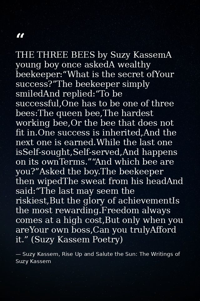 THE THREE BEES by Suzy KassemA young boy once askedA wealthy beekeeper:“What is the secret ofYour success?”The beekeeper — Suzy Kassem, Rise Up and Salute the Sun: The Writings of Suzy Kassem