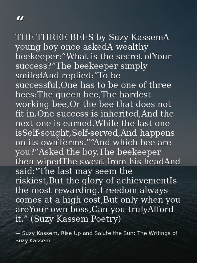 THE THREE BEES by Suzy KassemA young boy once askedA wealthy beekeeper:“What is the secret ofYour success?”The beekeeper — Suzy Kassem, Rise Up and Salute the Sun: The Writings of Suzy Kassem