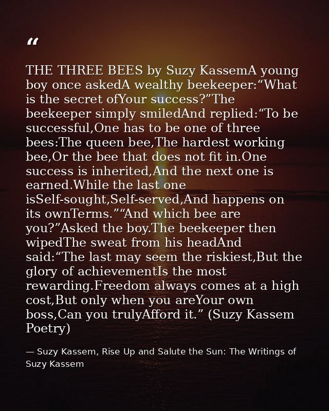 THE THREE BEES by Suzy KassemA young boy once askedA wealthy beekeeper:“What is the secret ofYour success?”The beekeeper — Suzy Kassem, Rise Up and Salute the Sun: The Writings of Suzy Kassem