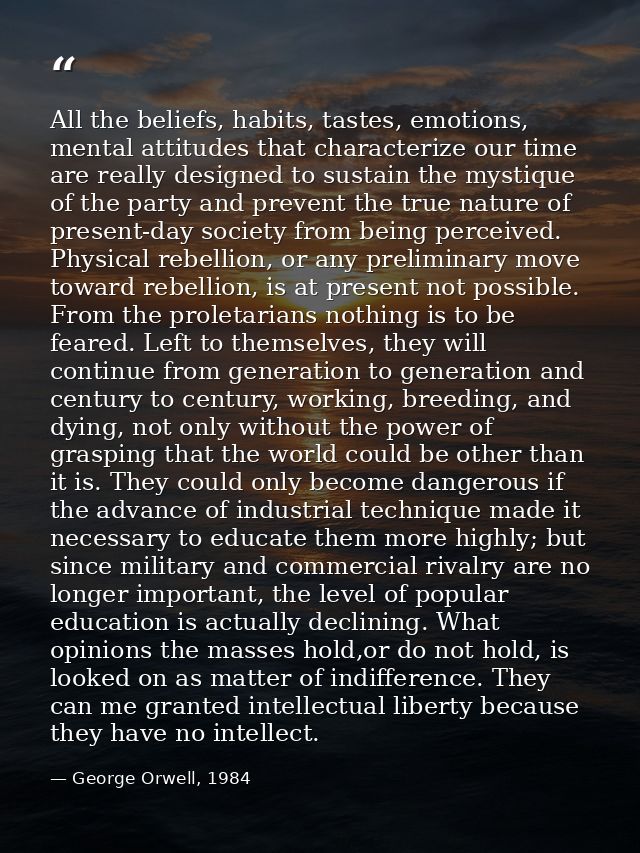 All the beliefs, habits, tastes, emotions, mental attitudes that characterize our time are really designed to sustain th — George Orwell, 1984