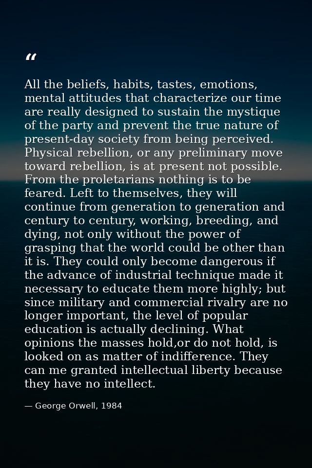 All the beliefs, habits, tastes, emotions, mental attitudes that characterize our time are really designed to sustain th — George Orwell, 1984