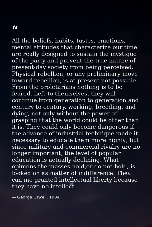 All the beliefs, habits, tastes, emotions, mental attitudes that characterize our time are really designed to sustain th — George Orwell, 1984