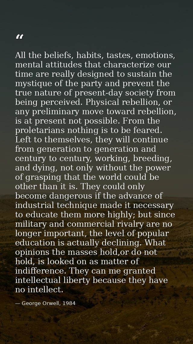 All the beliefs, habits, tastes, emotions, mental attitudes that characterize our time are really designed to sustain th — George Orwell, 1984