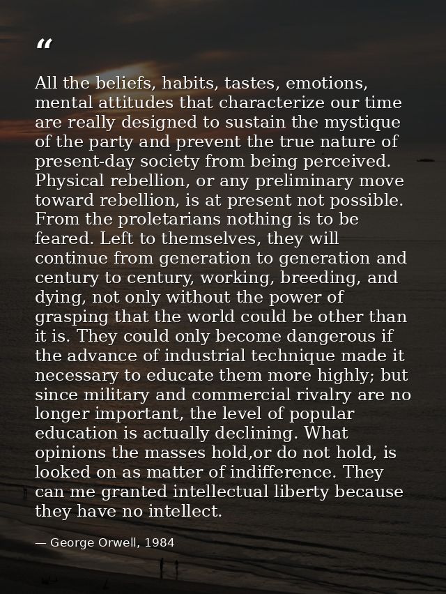 All the beliefs, habits, tastes, emotions, mental attitudes that characterize our time are really designed to sustain th — George Orwell, 1984