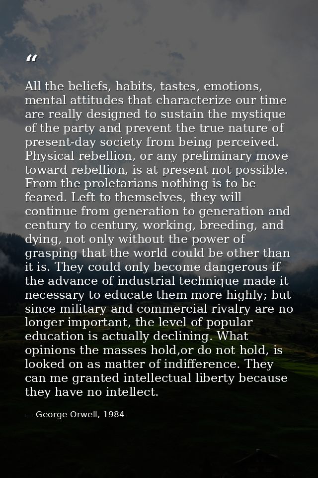 All the beliefs, habits, tastes, emotions, mental attitudes that characterize our time are really designed to sustain th — George Orwell, 1984