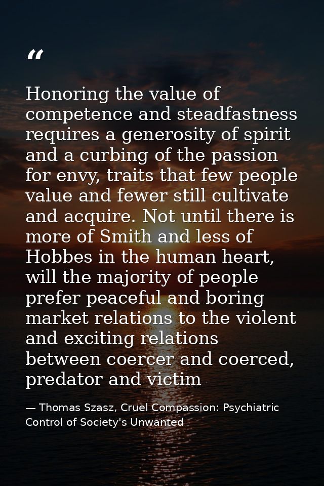 Honoring the value of competence and steadfastness requires a generosity of spirit and a curbing of the passion for envy — Thomas Szasz, Cruel Compassion: Psychiatric Control of Society's Unwanted