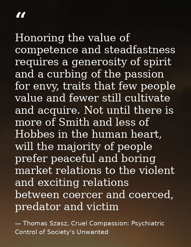 Honoring the value of competence and steadfastness requires a generosity of spirit and a curbing of the passion for envy — Thomas Szasz, Cruel Compassion: Psychiatric Control of Society's Unwanted