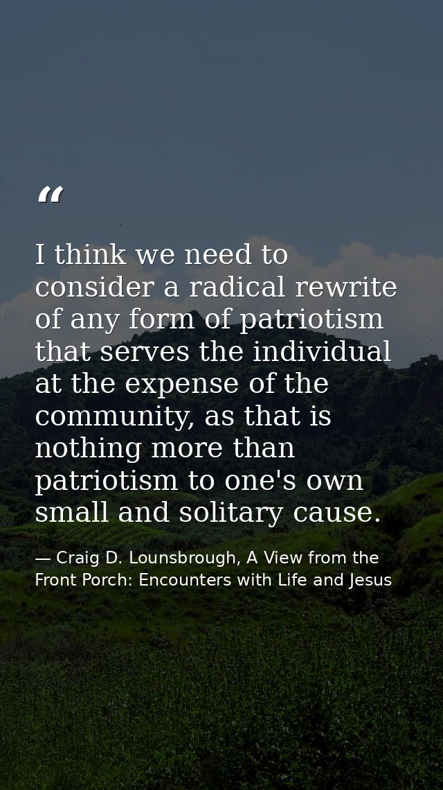 I think we need to consider a radical rewrite of any form of patriotism that serves the individual at the expense of the — Craig D. Lounsbrough, A View from the Front Porch: Encounters with Life and Jesus