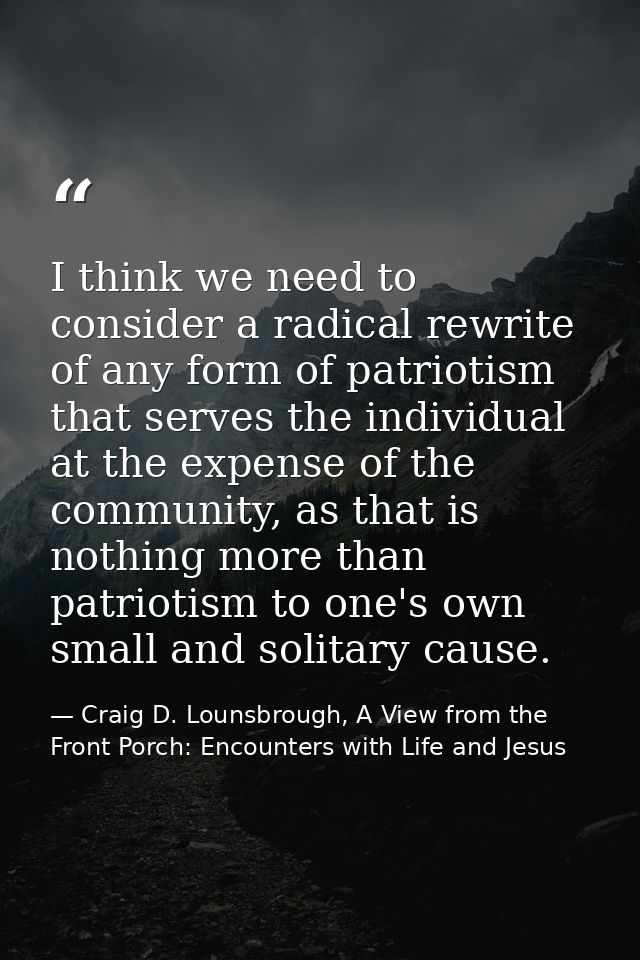 I think we need to consider a radical rewrite of any form of patriotism that serves the individual at the expense of the — Craig D. Lounsbrough, A View from the Front Porch: Encounters with Life and Jesus