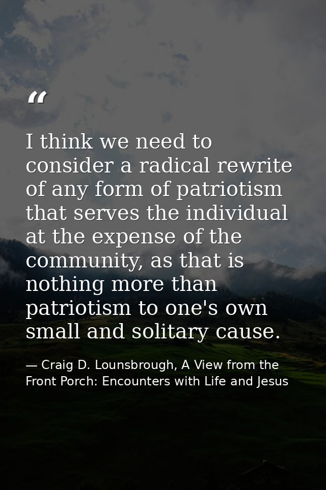 I think we need to consider a radical rewrite of any form of patriotism that serves the individual at the expense of the — Craig D. Lounsbrough, A View from the Front Porch: Encounters with Life and Jesus