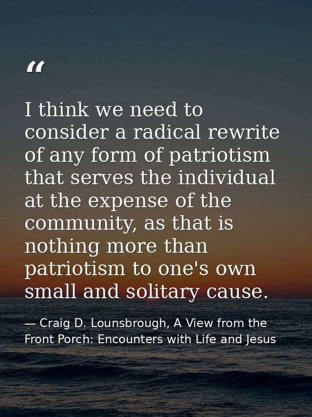 I think we need to consider a radical rewrite of any form of patriotism that serves the individual at the expense of the — Craig D. Lounsbrough, A View from the Front Porch: Encounters with Life and Jesus