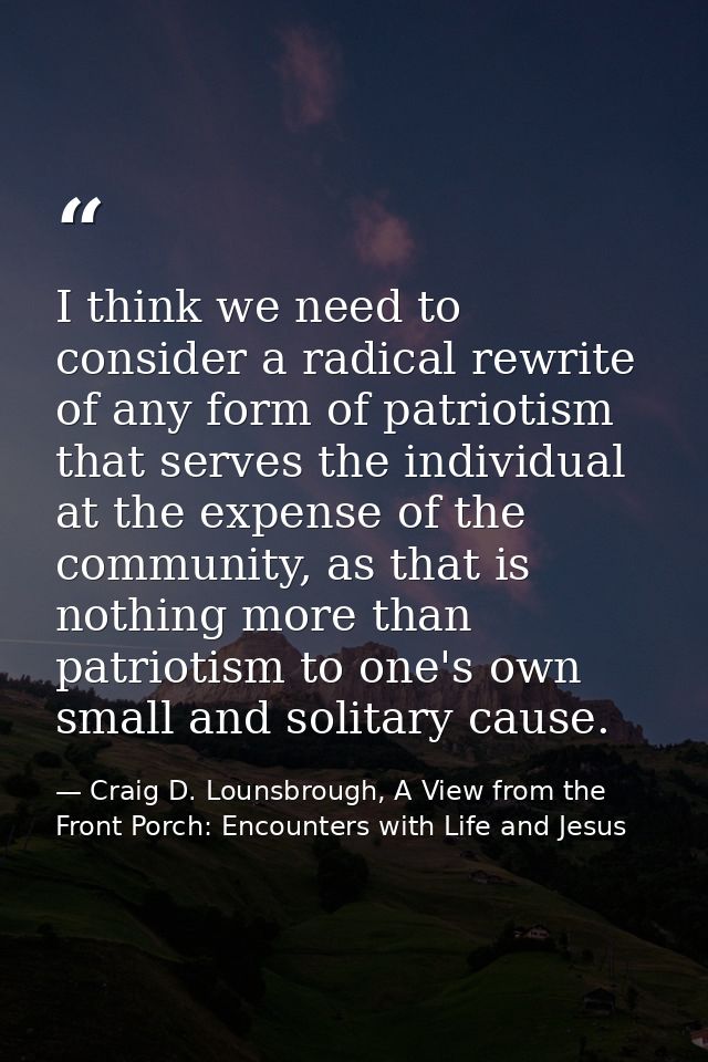 I think we need to consider a radical rewrite of any form of patriotism that serves the individual at the expense of the — Craig D. Lounsbrough, A View from the Front Porch: Encounters with Life and Jesus