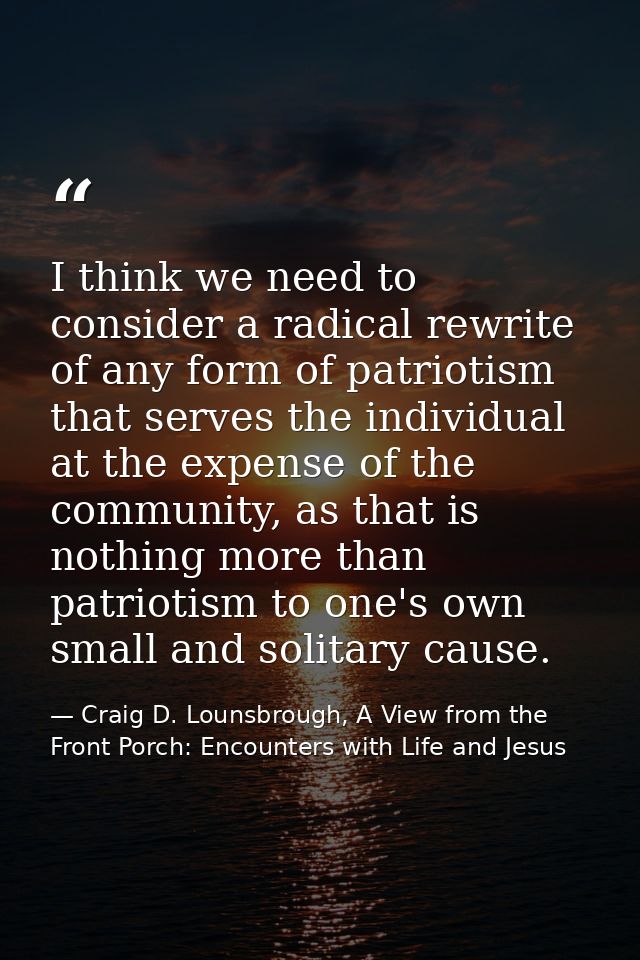 I think we need to consider a radical rewrite of any form of patriotism that serves the individual at the expense of the — Craig D. Lounsbrough, A View from the Front Porch: Encounters with Life and Jesus