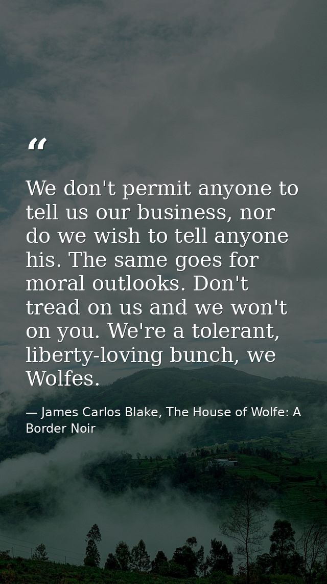We don't permit anyone to tell us our business, nor do we wish to tell anyone his. The same goes for moral outlooks. Don — James Carlos Blake, The House of Wolfe: A Border Noir
