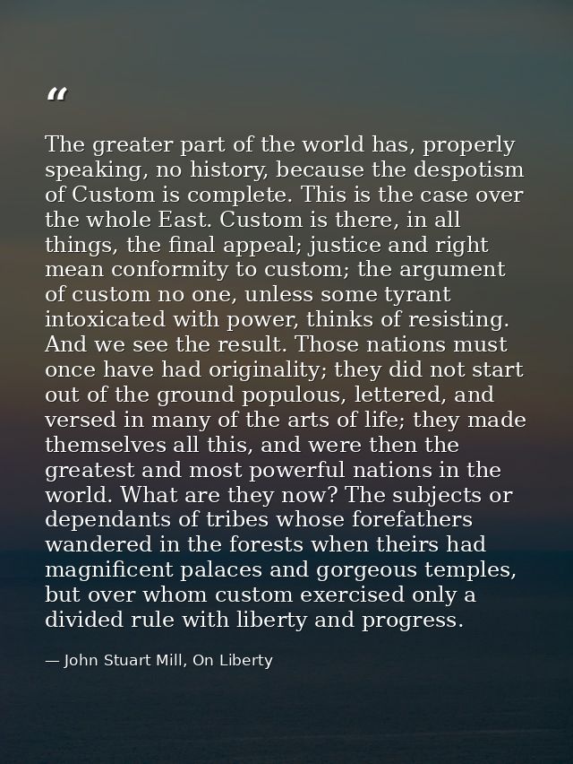 The greater part of the world has, properly speaking, no history, because the despotism of Custom is complete. This is t — John Stuart Mill, On Liberty