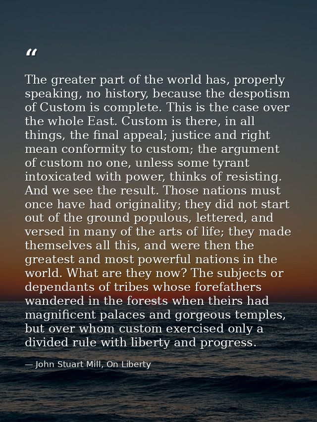 The greater part of the world has, properly speaking, no history, because the despotism of Custom is complete. This is t — John Stuart Mill, On Liberty