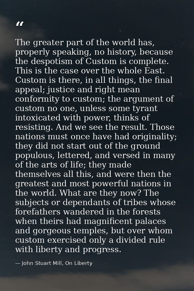 The greater part of the world has, properly speaking, no history, because the despotism of Custom is complete. This is t — John Stuart Mill, On Liberty