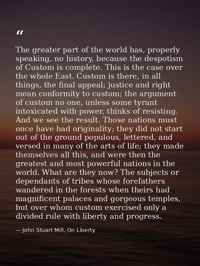 The greater part of the world has, properly speaking, no history, because the despotism of Custom is complete. This is t — John Stuart Mill, On Liberty