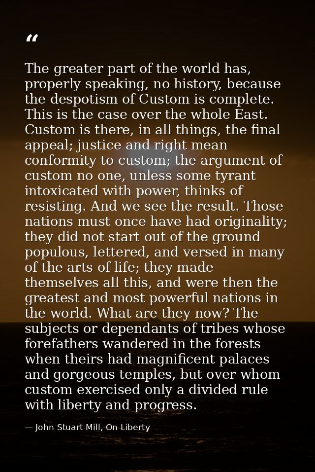 The greater part of the world has, properly speaking, no history, because the despotism of Custom is complete. This is t — John Stuart Mill, On Liberty