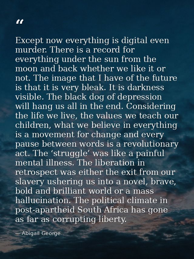 Except now everything is digital even murder. There is a record for everything under the sun from the moon and back whet — Abigail George