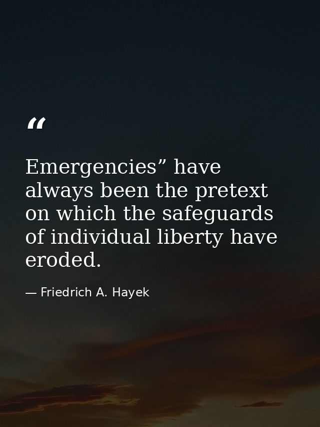 Emergencies” have always been the pretext on which the safeguards of individual liberty have eroded. — Friedrich A. Hayek