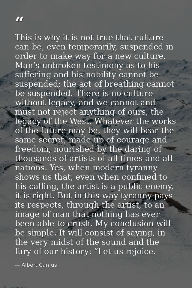 This is why it is not true that culture can be, even temporarily, suspended in order to make way for a new culture. Man’ — Albert Camus