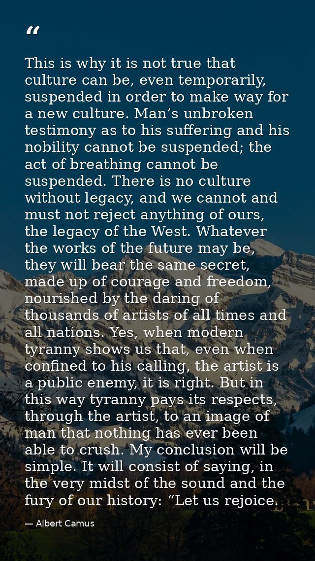 This is why it is not true that culture can be, even temporarily, suspended in order to make way for a new culture. Man’ — Albert Camus