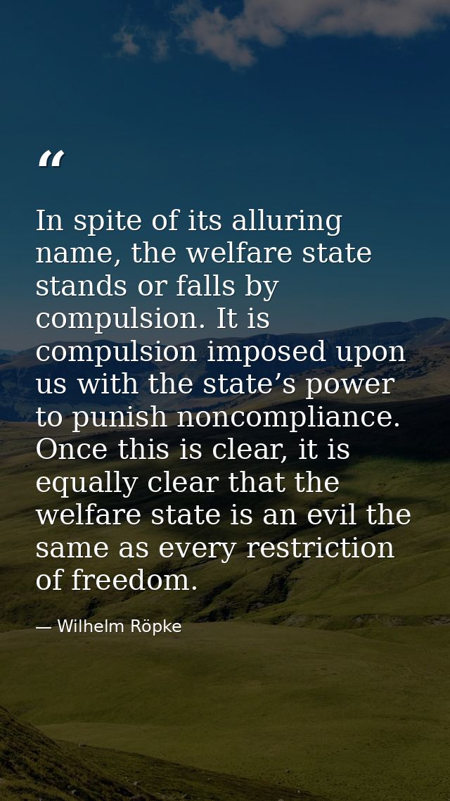 In spite of its alluring name, the welfare state stands or falls by compulsion. It is compulsion imposed upon us with th — Wilhelm Röpke