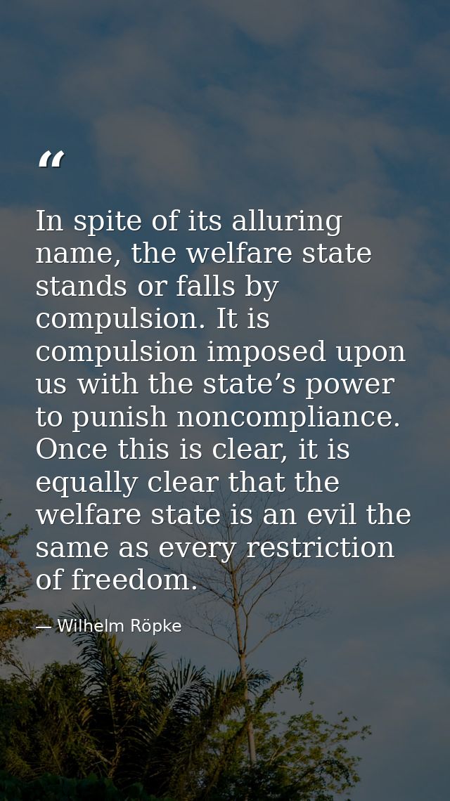 In spite of its alluring name, the welfare state stands or falls by compulsion. It is compulsion imposed upon us with th — Wilhelm Röpke